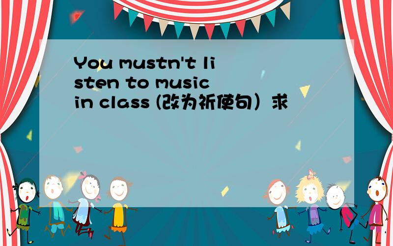 You mustn't listen to music in class (改为祈使句）求