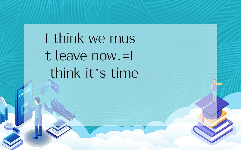 I think we must leave now.=I think it's time __ __ __ ___ now.