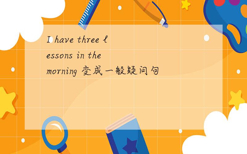 I have three lessons in the morning 变成一般疑问句