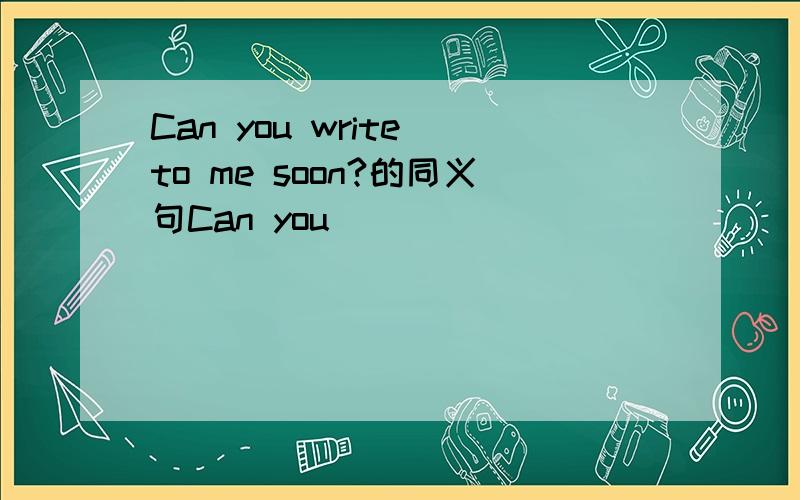 Can you write to me soon?的同义句Can you______ ______ _______ to me soon?