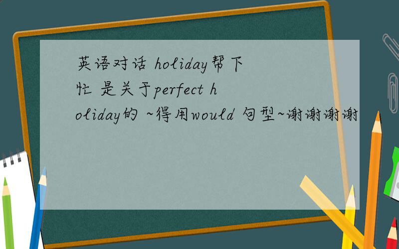 英语对话 holiday帮下忙 是关于perfect holiday的 ~得用would 句型~谢谢谢谢