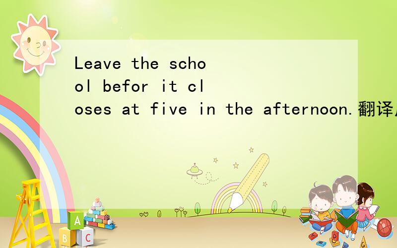 Leave the school befor it closes at five in the afternoon.翻译成中文