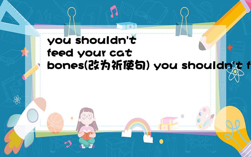 you shouldn't feed your cat bones(改为祈使句) you shouldn't feed your cat bones(改为祈使句)