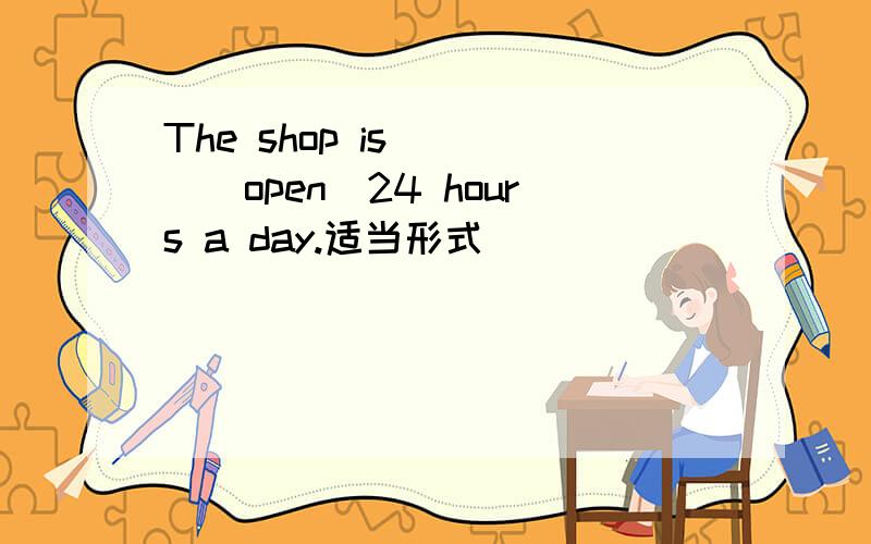 The shop is [ ][open]24 hours a day.适当形式