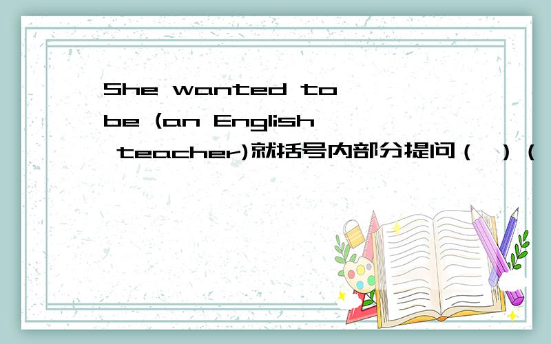 She wanted to be (an English teacher)就括号内部分提问（ ）（ ）she want to be?