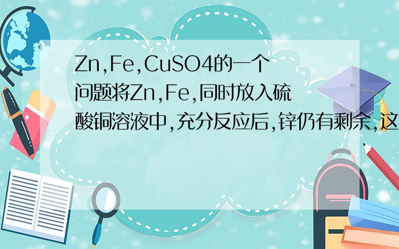 Zn,Fe,CuSO4的一个问题将Zn,Fe,同时放入硫酸铜溶液中,充分反应后,锌仍有剩余,这时溶液中大量存在的阳离子是说下为什么吧