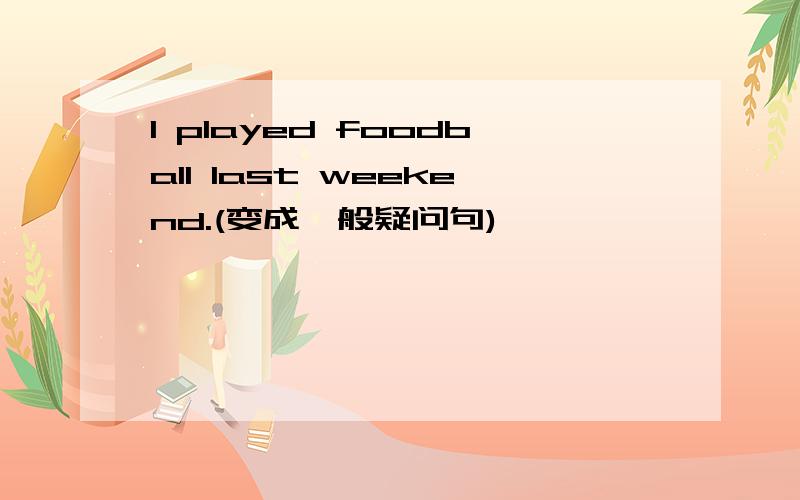 I played foodball last weekend.(变成一般疑问句)