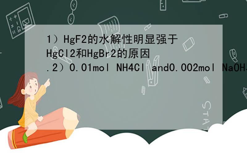 1）HgF2的水解性明显强于HgCl2和HgBr2的原因.2）0.01mol NH4Cl and0.002mol NaOH容于水1升,哪两种离子2）0.01mol NH4Cl and0.002mol NaOH容于水1升,哪两种离子数之和比氢氧根多0.08mol