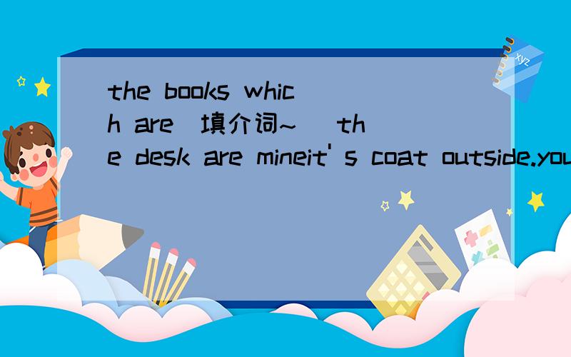 the books which are(填介词~) the desk are mineit' s coat outside.you'd beter put you coat( 填介词)。