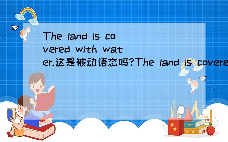 The land is covered with water.这是被动语态吗?The land is covered by water.有什么区别
