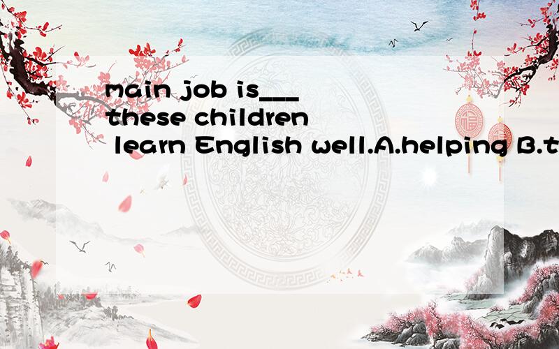 main job is___these children learn English well.A.helping B.to helpMy main job is___these children learn English well.A.helping B.to help C.help D.helps动词不定式和动名词不是都能做表语吗?A,B到底哪个是对的?