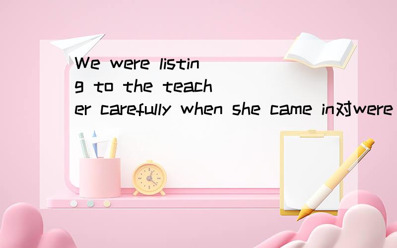 We were listing to the teacher carefully when she came in对were listing to the teacher carefully 提问