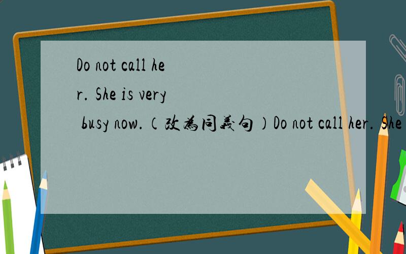 Do not call her. She is very busy now.（改为同义句）Do not call her. She is very busy ______ ______ ______.急!大家帮帮忙啊!