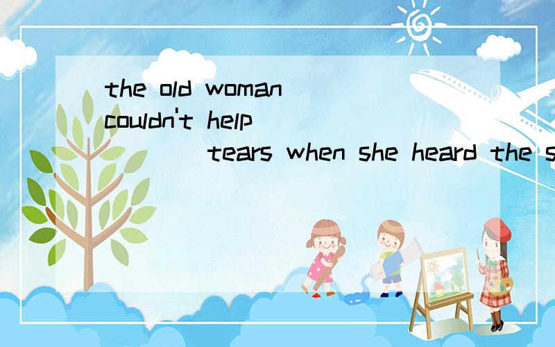 the old woman couldn't help ____tears when she heard the sad news.A to burst into B burst out