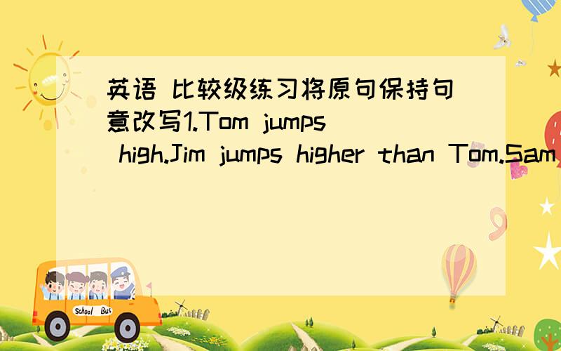 英语 比较级练习将原句保持句意改写1.Tom jumps high.Jim jumps higher than Tom.Sam jumps higher than JimSam jumps _______　 _______　the three2.Lesson 8 is difficult.Lesson 9 is easyLesson 9 is _______　difficult _______　 lesson 83.