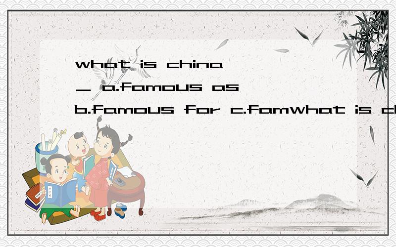 what is china ＿ a.famous as b.famous for c.famwhat is china ＿ a.famous as b.famous for c.famous of