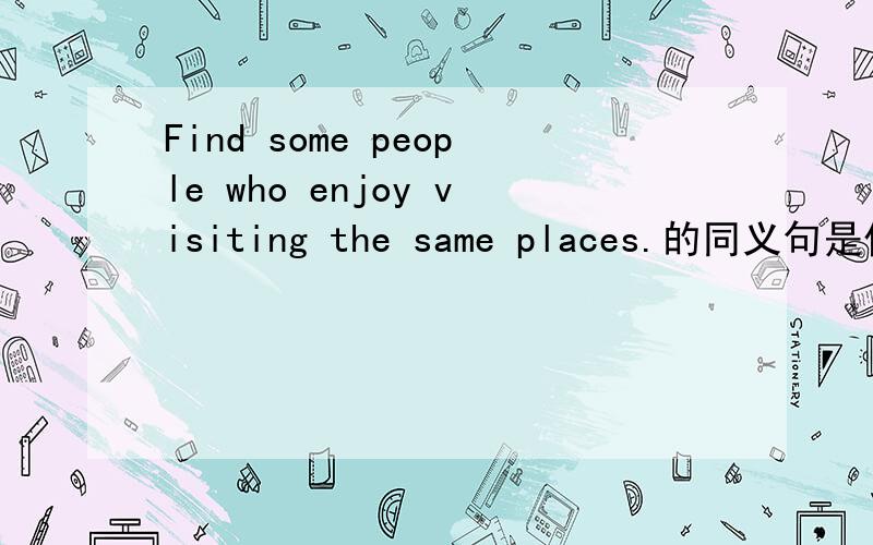 Find some people who enjoy visiting the same places.的同义句是什么?Find some people who ___ _____ ______ visiting the same places.空里面填什么?