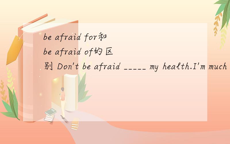 be afraid for和be afraid of的区别 Don't be afraid _____ my health.I'm much better now.为什么填of 而不是填for