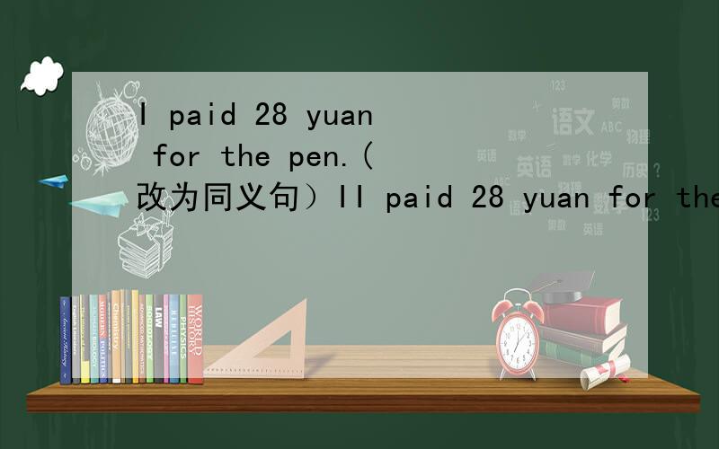 I paid 28 yuan for the pen.(改为同义句）II paid 28 yuan for the pen.(改为同义句）I （）28 yuan ( ) the pen.