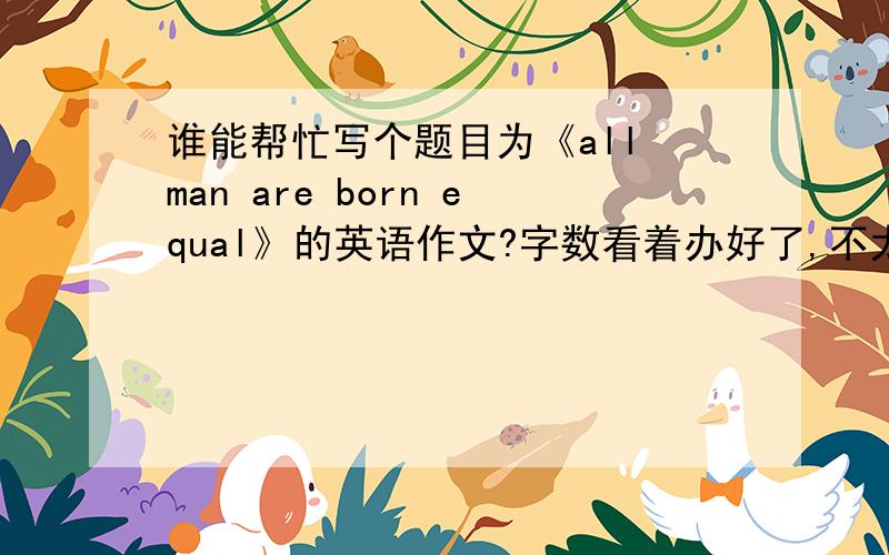 谁能帮忙写个题目为《all man are born equal》的英语作文?字数看着办好了,不太短都行,不是原创也行,这个题目不行还有下面的可以任选一:which is better,to be a man or to be a women/chinese woman.