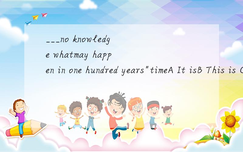 ___no knowledge whatmay happen in one hundred years