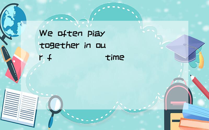 We often piay together in our f_____ time