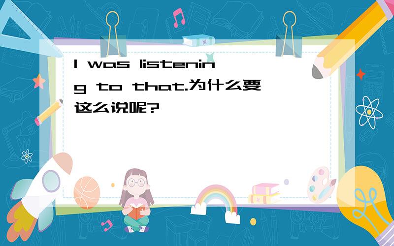 I was listening to that.为什么要这么说呢?