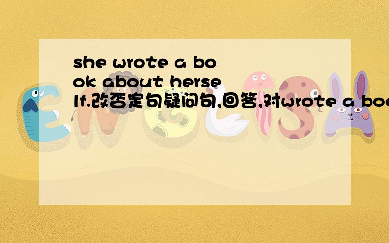 she wrote a book about herself.改否定句疑问句,回答,对wrote a book提问.