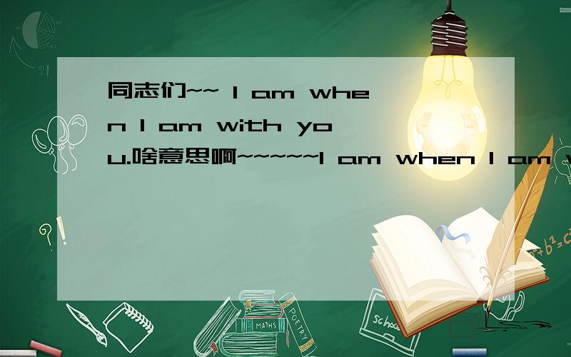 同志们~~ I am when I am with you.啥意思啊~~~~~I am when I am with you的中文意思