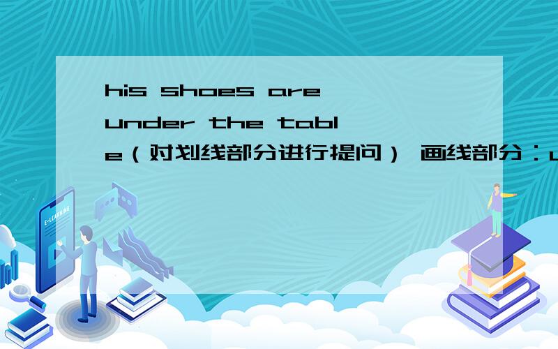 his shoes are under the table（对划线部分进行提问） 画线部分：under the table