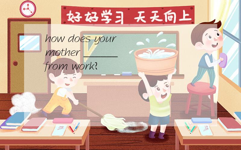 how does your mother ______ from work?