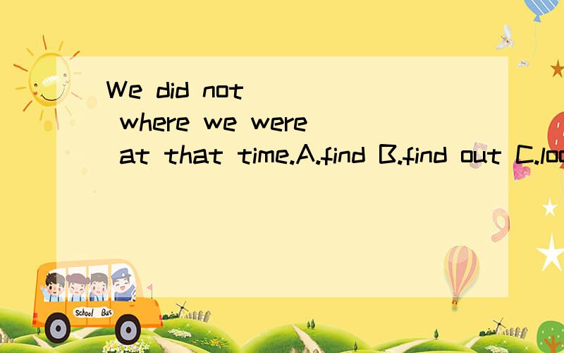 We did not ( ) where we were at that time.A.find B.find out C.lookfor D.see