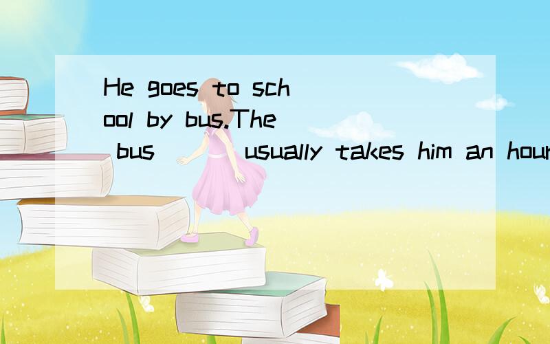 He goes to school by bus.The bus ( ) usually takes him an hour.