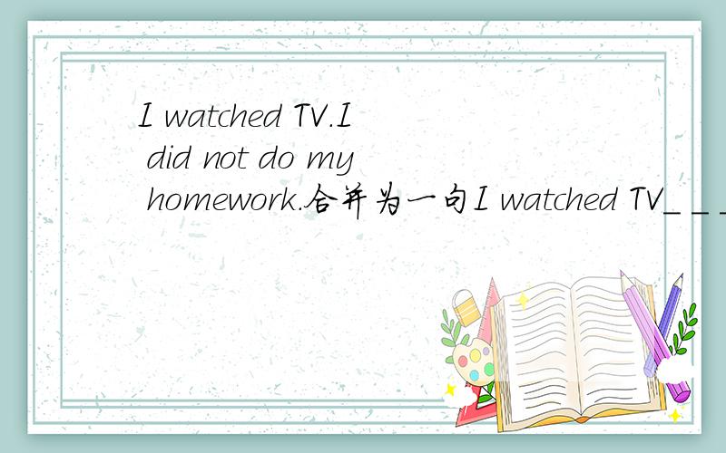 I watched TV.I did not do my homework.合并为一句I watched TV_ _ _my homework.