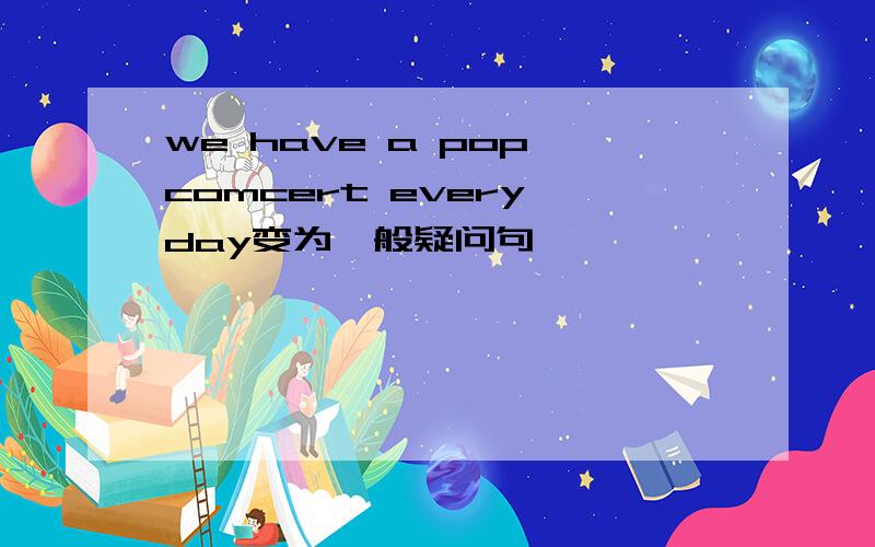 we have a pop comcert every day变为一般疑问句