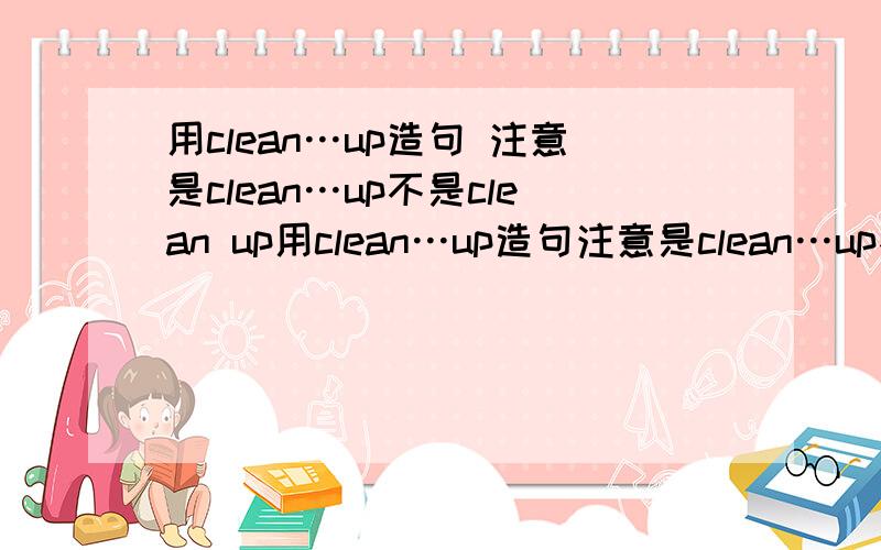 用clean…up造句 注意是clean…up不是clean up用clean…up造句注意是clean…up不是clean up
