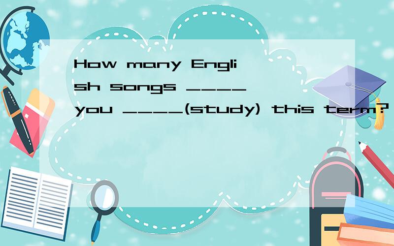 How many English songs ____ you ____(study) this term?