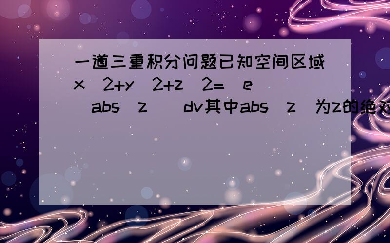 一道三重积分问题已知空间区域x^2+y^2+z^2=[e^abs(z)]dv其中abs(z)为z的绝对值