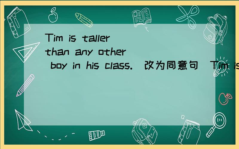 Tim is taller than any other boy in his class.（改为同意句）Tim is ________ ________ ________in his classThe supermarket't service is good.（用bad改为选择疑问句）________the supermarket's service________ ________ ________?This new dr