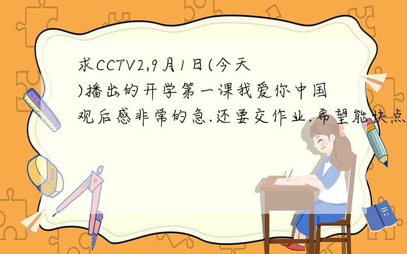 求CCTV2,9月1日(今天)播出的开学第一课我爱你中国观后感非常的急.还要交作业.希望能快点.我会给分的..