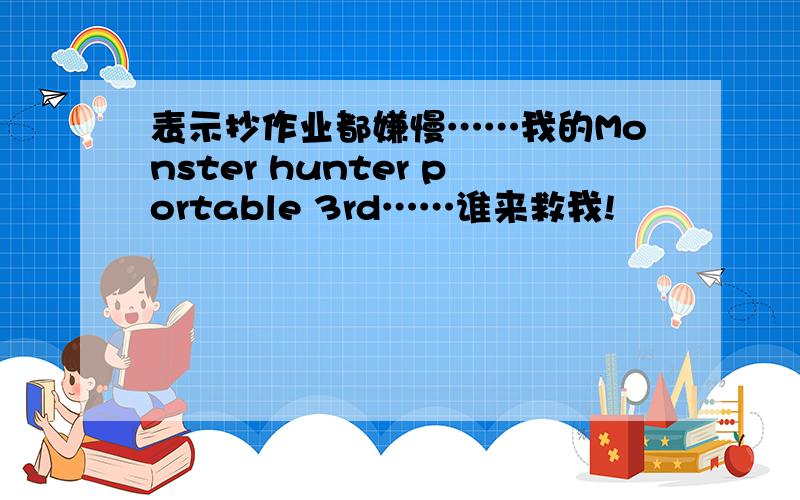 表示抄作业都嫌慢……我的Monster hunter portable 3rd……谁来救我!