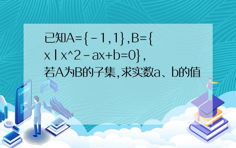 已知A={-1,1},B={x|x^2-ax+b=0},若A为B的子集,求实数a、b的值