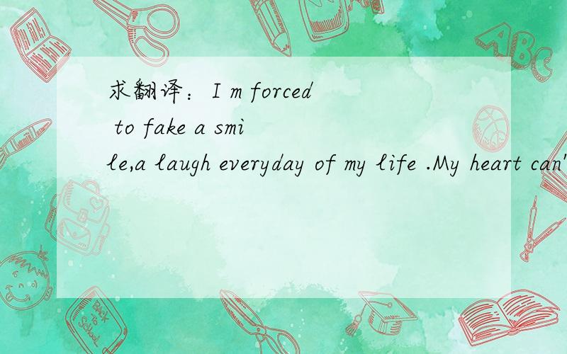 求翻译：I m forced to fake a smile,a laugh everyday of my life .My heart can't possibly break