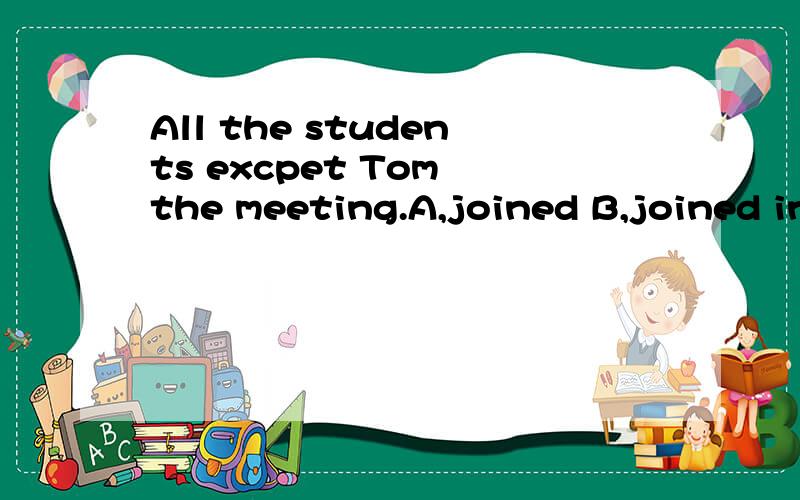 All the students excpet Tom the meeting.A,joined B,joined in C,took part in D,taking part in