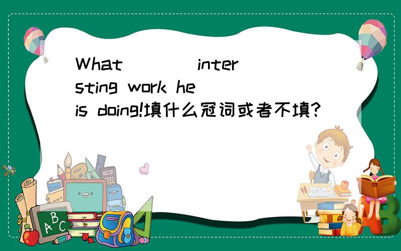 What ___ intersting work he is doing!填什么冠词或者不填?