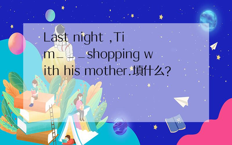 Last night ,Tim___shopping with his mother.填什么?