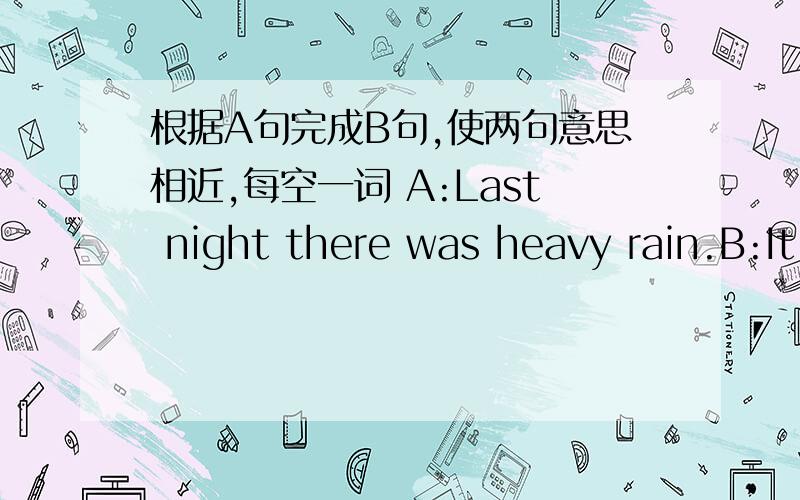 根据A句完成B句,使两句意思相近,每空一词 A:Last night there was heavy rain.B:It____ ____last night.A:How sunny it is!B:_____ ____ ____day!A:What busy people they are!B：How ____ those people_____!A:There is a lot of wind at the end of