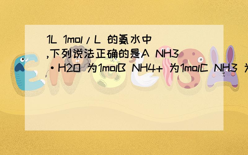 1L 1mol/L 的氨水中,下列说法正确的是A NH3·H2O 为1molB NH4+ 为1molC NH3 为1molD NH3、NH3·H2O、NH4+ 共为1mol说明原因,