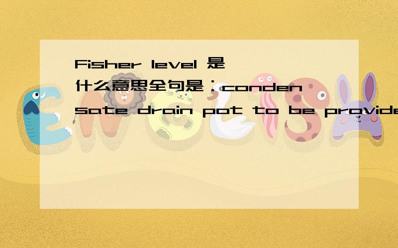 Fisher level 是什么意思全句是：condensate drain pot to be provided and shall be equipped with reflex gage and Fisher level controlled drain valve....